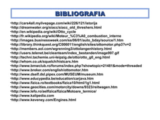 BIBLIOGRAFI A http:// cars4all.mylivepage.com/wiki/226/121/istorija http://dreamwater.org/siacc/siacc_old_threshers.html http://en.wikipedia.org/wiki/Otto_cycle http://fr.wikipedia.org/wiki/Moteur_%C3%A0_combustion_interne http://images.businessweek.com/ss/06/01/auto_bday/source/1.htm http://library.thinkquest.org/C006011/english/sites/ottomotor.php3?v=2 http://members.aol.com/wgrenning3/ottolangenhistory.html http://users.telenet.be/cleanteam/index_bestanden/image997.gif http://techni.tachemie.uni-leipzig.de/otto/otto_g0_eng.html http://whom.co.uk/squelch/histcars.htm http://www.bmwclub.ro/forums/index.php?showtopic=21481&mode=threaded http://www.breker.com/english/ottomotor.htm http://www.dself.dsl.pipex.com/MUSEUM/museum.htm http:// www.educypedia.be/education/carjava.htm http://www.fizica.ro/textbooks/fizica10/html/1g1.html http://www.geocities.com/motorcity/downs/9323/reitwagen.htm http://www.lefo.ro/aelfizica/fizica/Motoare_termice/ http:// www.kalipedia.com http://www.keveney.com/Engines.html 