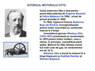 ISTORICUL MOTORULUI OTTO Ciclul motorului Otto a fost pentru prima dată patentat de  Eugenio Barsanti  şi   Felice Matteucci   î n 1854 ,  urmat de primul prototip î n 1860.  Î n 1862 ,   inginerul francez  Alphonse Beau de Rochas  conceptualizează primul motor secvenţial cu combustie internă în 4 timpi . I nventator ul  german  Nikolaus Otto   (1832-1891)   proiectea ză ş i constru ieşte în 1876  primul motor modern, care a r ă mas,  î n principiu, nemodificat p â n ă  ast ă zi .   M otorul lui Otto folosea numai 0,8 metri cubi de gaz, iar randamentul era de 16 % . Nikolaus Otto   a lucrat la motorul în 4 timpi împreună cu  Gottlieb Daimler  et  Wilhelm Maybach .   