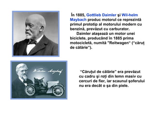 În 1885,  Gottlieb Daimler  şi  Wil-helm Maybach  produc motorul ce reprezintă primul prototip al motorului modern cu benzină, prevăzut cu carburator. Daimler ataşează un motor unei biciclete, producând în 1885 prima motocicletă, numită "Reitwagen“ (“căruţ de călărie”).   “ Căruţul de călărie” era prevăzut cu  cadru  ş i ro ţ i din lemn masiv  cu cercuri de fier,  iar scaunul  ş oferului nu era dec â t o  ş a din piele . 
