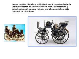 In anul   urm ător , Daimler a echipat o trasur ă , transform â nd-o  î n vehicul cu motor, ce se deplasa cu 16 km/h, fiind totodat ă   ş i primul automobil cu patru ro ţ i , dar primul automobil era deja construit de către Benz. 