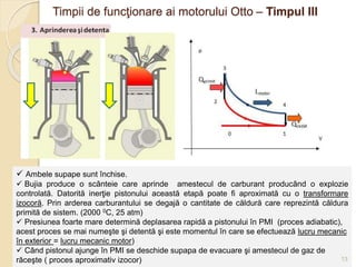 03/05/2015 Valerica Baban
Timpii de funcţionare ai motorului Otto – Timpul III
 Ambele supape sunt închise.
 Bujia produce o scânteie care aprinde amestecul de carburant producând o explozie
controlată. Datorită inerţie pistonului această etapă poate fi aproximată cu o transformare
izocoră. Prin arderea carburantului se degajă o cantitate de căldură care reprezintă căldura
primită de sistem. (2000 0C, 25 atm)
 Presiunea foarte mare determină deplasarea rapidă a pistonului în PMI (proces adiabatic),
acest proces se mai numeşte şi detentă şi este momentul în care se efectuează lucru mecanic
în exterior = lucru mecanic motor)
 Când pistonul ajunge în PMI se deschide supapa de evacuare şi amestecul de gaz de
răceşte ( proces aproximativ izocor) 13
 