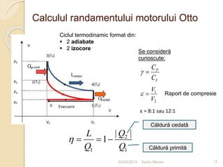 Calculul randamentului motorului Otto
03/05/2015 Sarbu Marian
Se consideră
cunoscute:
P
V
C
C
 
1
2
V
V
  Raport de compresie
2
1 1
| |
1
QL
Q Q
   
Căldură cedată
Căldură primită
17
ε = 8:1 sau 12:1
Ciclul termodinamic format din:
 2 adiabate
 2 izocore
 