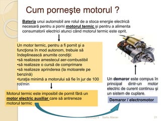 Cum porneşte motorul ?
03/05/2015 Sarbu Marian 21
Bateria unui automobil are rolul de a stoca energie electrică
necesară pentru a porni motorul termic și pentru a alimenta
consumatorii electrici atunci când motorul termic este oprit.
Motorul termic este imposibil de pornit fără un
motor electric auxiliar care să antreneze
motorul termic
Demaror / electromotor
Un motor termic, pentru a fi pornit şi a
funcţiona în mod autonom, trebuie să
îndeplinească anumite condiţii:
•să realizeze amestecul aer-combustibil
•să realizeze o cursă de comprimare
•să realizeze aprinderea (la motoarele pe
benzină)
•turaţia minimă a motorului să fie în jur de 100
rot/min
Un demaror este compus în
principal dintr-un motor
electric de curent continuu şi
un sistem de cuplare.
 