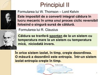 Principiul II
Căldura se tranferă spontan de la un sistem cu
temperatura mare la un sistem cu temperatura
mică, niciodată invers.
Formularea lui R. Clausius
Este imposibil de a converti integral căldura în
lucru mecanic în urma unui proces ciclic reversibil
folosind o singură sursă de căldură.
Formularea lui W. Thomson – Lord Kelvin
În orice sistem izolat, în timp, creşte dezordinea.
O măsură a dezordinii este entropia. Într-un sistem
izolat entropia creşte în timp.
03/05/2015 4Sarbu Marian
 