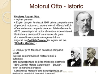 Motorul Otto - Istoric
03/05/2015 Sarbu Marian
Nicolaus August Otto
– inginer german
+ Eugen Langen fondează 1864 prima companie care
să producă motoare cu ardere internă –Deutz în Koln
- Cea mai mare companie de acest fel din Germania
-1876 creează primul motor eficient cu ardere internă
tilizănd ca şi combustibil un amestec de gaze
- La această companie managementul era
asigurat de Gottlieb Daimler iar inginer sef era
Wilhelm Maybach .
G. Daimler şi W. Maybach părăsesc compania
Deutz
-Doresc să construiască motoare mici şi
puternice
care să funcţioneze pe orice mijloc de locomoţie
-1890 Daimler Motors Corporation – Sttugart
teren la marginea oraşului
- Construiesc motoare care să funcţioneze pe 8
 