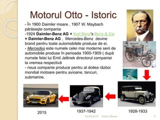Motorul Otto - Istoric
03/05/2015 Sarbu Marian
- În 1900 Daimler moare , 1907 W. Maybach
părăseşte compania
-1924 Daimler-Benz AG + Karl Benz's Benz & Cie
= Daimler-Benz AG , Mercedes-Benz devine
brand pentru toate automobilele produse de ei.
- Mercedes este numele celei mai moderne serii de
automobile produse în perioada 1900-1909 ( după
numele fetei lui Emil Jellinek directorul companiei
la vremea respectivă
- noua companie produce pentru al doilea război
mondial motoare pentru avioane, tancuri,
submarine.
1928-19331937-19422015
9
 