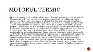  Otto si-a inceput viata profesionala in postul de comis-voiajor pentru o bacanie din
Cologne, dar a devenit tot mai preocupat de tehnologiile care abia apareau in
epoca respectiva - mai exact gazele si aburul. Cea mai mare noutate a vremii a
fost inventia lui Jean-Joseph-Etienne Lenoir - un motor care ardea gaze naturale.
Acesta a fost atasat unei carute si, desi vehiculul se putea misca astfel "pe cont
propriu", motorul era extrem de zgomotos si ineficient. Otto s-a gandit ca ar putea
imbunatati situatia folosind un combustibil lichid si a inceput sa faca experimente
in acest sens. El a construit primul motor cu gaz in anul 1861 si a format un
parteneriat cu industriasul german Eugen Langen. Cunoscuta initial sub numele
de N.A. Otto & Cie, compania respectiva functioneaza si in prezent, sub numele de
Deutz AG. In urma unui accident fericit, Otto a ajuns sa recunoasca valoarea
compresiei mixturii de combustibil cu aer inainte de arderea combustibilului
respectiv. Astfel s-a nascut ideea ciclului in patru timpi - numit si astazi "Ciclul
Otto". Otto si-a petrecut urmatorii cinci ani punand la punct acest proiect, care i-a
adus in final medalia de aur pentru 'motorul cu gaz atmosferic' la Expozitia de la
Paris, din anul 1867.
 