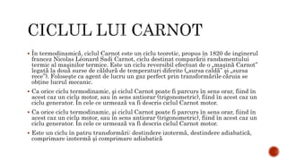  În termodinamică, ciclul Carnot este un ciclu teoretic, propus în 1820 de inginerul
francez Nicolas Léonard Sadi Carnot, ciclu destinat comparării randamentului
termic al maşinilor termice. Este un ciclu reversibil efectuat de o „maşină Carnot”
legată la două surse de căldură de temperaturi diferite („sursa caldă” şi „sursa
rece”). Foloseşte ca agent de lucru un gaz perfect prin transformările căruia se
obţine lucrul mecanic.
 Ca orice ciclu termodinamic, şi ciclul Carnot poate fi parcurs în sens orar, fiind în
acest caz un ciclu motor, sau în sens antiorar (trigonometric), fiind în acest caz un
ciclu generator. În cele ce urmează va fi descris ciclul Carnot motor.
 Ca orice ciclu termodinamic, şi ciclul Carnot poate fi parcurs în sens orar, fiind în
acest caz un ciclu motor, sau în sens antiorar (trigonometric), fiind în acest caz un
ciclu generator. În cele ce urmează va fi descris ciclul Carnot motor.
 Este un ciclu în patru transformări: destindere izotermă, destindere adiabatică,
comprimare izotermă şi comprimare adiabatică
 