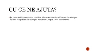  In viata cotidiana motorul termic e folosit frecvent in mijloacele de transprt
(public sau privat) de exemplu: automobil ,vapor, tren, autobuz etc.
 