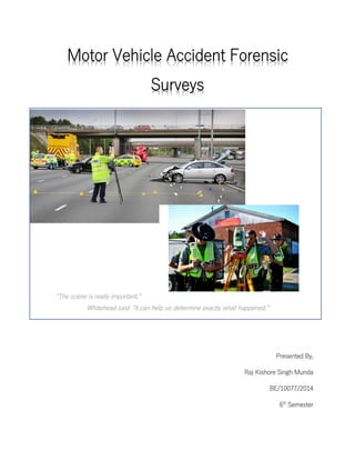 Motor Vehicle Accident Forensic
Surveys
“The scene is really important,”
Whitehead said. “It can help us determine exactly what happened.”
Presented By,
Raj Kishore Singh Munda
BE/10077/2014
6th
Semester
 