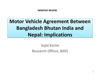 Motor Vehicle Agreement Between
Bangladesh Bhutan India and
Nepal: Implications
Sajid Karim
Research Officer, BIISS
1
MONTHLY REVIEW
 