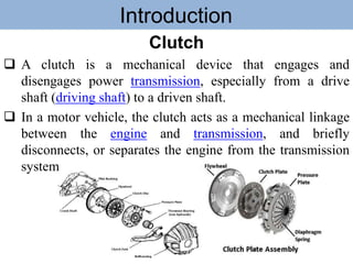 Introduction
Clutch
 A clutch is a mechanical device that engages and
disengages power transmission, especially from a drive
shaft (driving shaft) to a driven shaft.
 In a motor vehicle, the clutch acts as a mechanical linkage
between the engine and transmission, and briefly
disconnects, or separates the engine from the transmission
system
 
