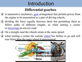 Introduction
Differential gearbox
 in automotive mechanics, gear arrangement that permits power from
the engine to be transmitted to a pair of driving wheels,
 dividing the force equally between them but permitting them to
follow paths of different lengths, as when turning a corner
or traversing an uneven road.
 On a straight road the wheels rotate at the same speed;
 when turning a corner the outside wheel has farther to go and will
turn faster than the inner wheel if unrestrained.
 