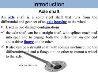Introduction
Axle shaft
An axle shaft is a solid steel shaft that runs from the
differential and gear set of an axle housing to the wheel.
 Used in two distinct configurations,
 the axle shaft can be a straight shaft with splines machined
into each end to engage both the differential on one end
and a drive flange on the other.
 It also can be a straight shaft with splines machined into the
differential end and a flange on the other to mount a wheel
to the axle.
 
