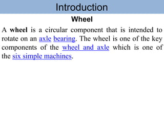 Introduction
Wheel
A wheel is a circular component that is intended to
rotate on an axle bearing. The wheel is one of the key
components of the wheel and axle which is one of
the six simple machines.
 