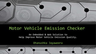 Motor Vehicle Emission Checker 
An Embedded & Web Solution to 
Help Improve Motor Vehicle Emission Quality. 
Dhanushka Jayaweera 
 