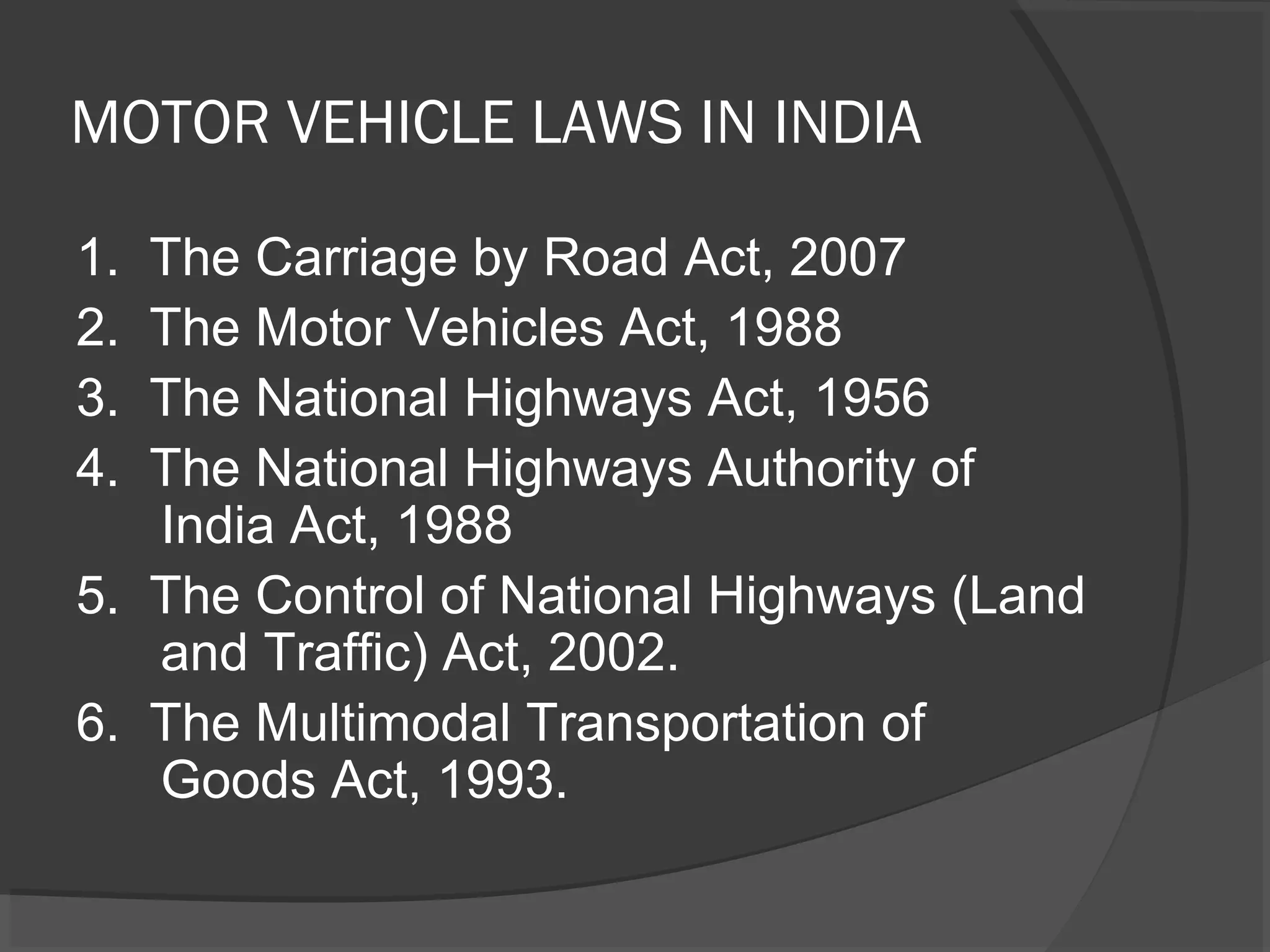 MOTOR VEHICLE LAWS IN INDIA 
1. The Carriage by Road Act, 2007 
2. The Motor Vehicles Act, 1988 
3. The National Highways Act, 1956 
4. The National Highways Authority of 
India Act, 1988 
5. The Control of National Highways (Land 
and Traffic) Act, 2002. 
6. The Multimodal Transportation of 
Goods Act, 1993. 
 