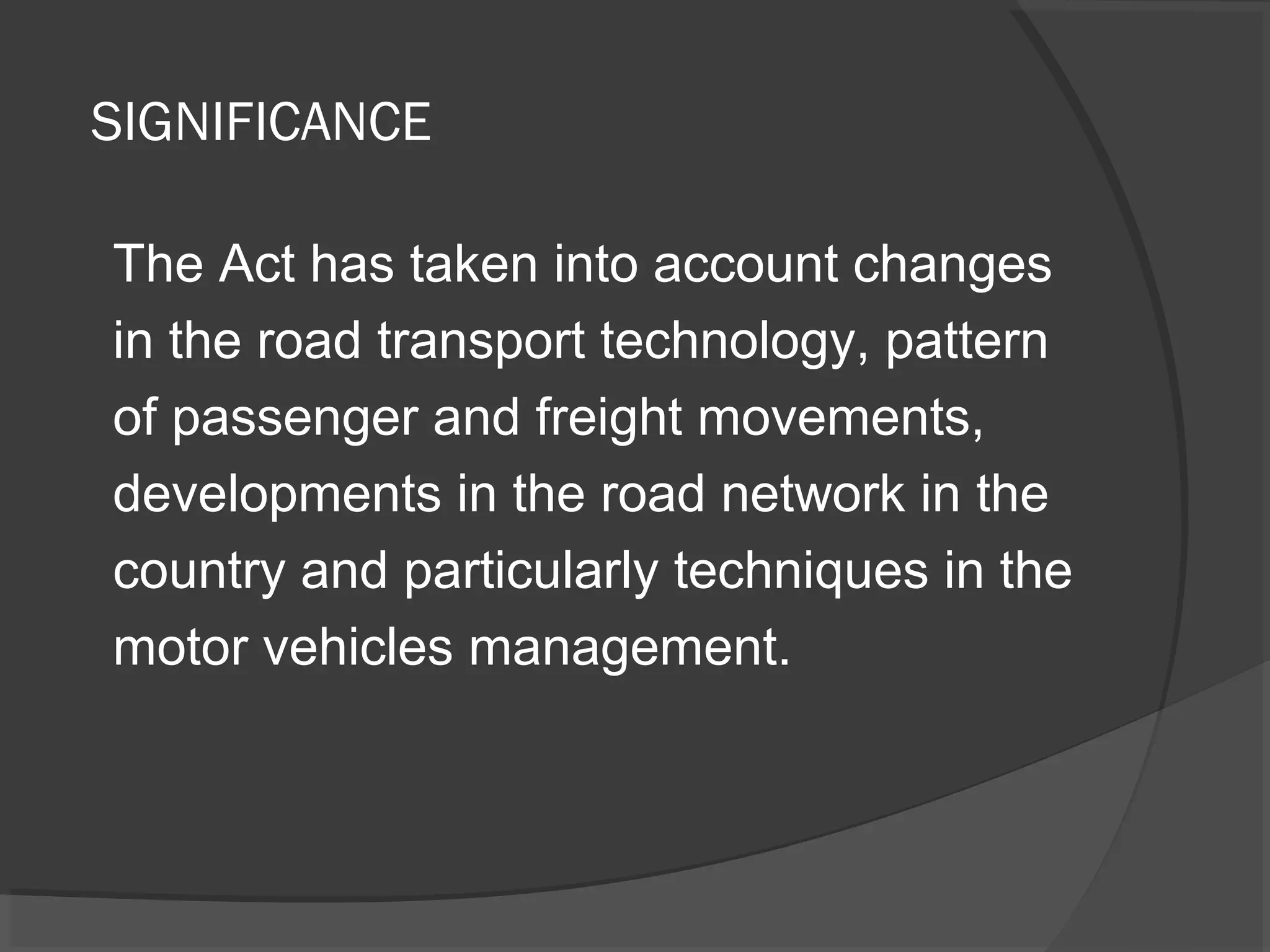 SIGNIFICANCE 
The Act has taken into account changes 
in the road transport technology, pattern 
of passenger and freight movements, 
developments in the road network in the 
country and particularly techniques in the 
motor vehicles management. 
 