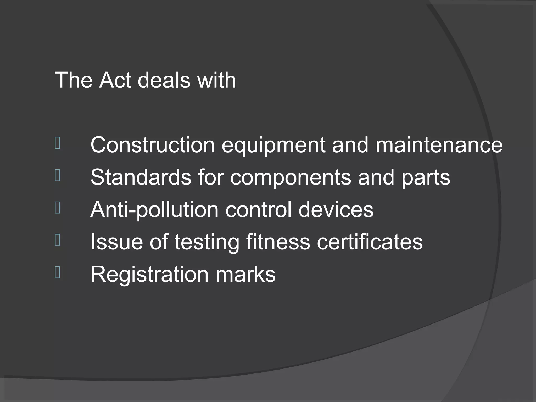 The Act deals with 
 Construction equipment and maintenance 
 Standards for components and parts 
 Anti-pollution control devices 
 Issue of testing fitness certificates 
 Registration marks 
 