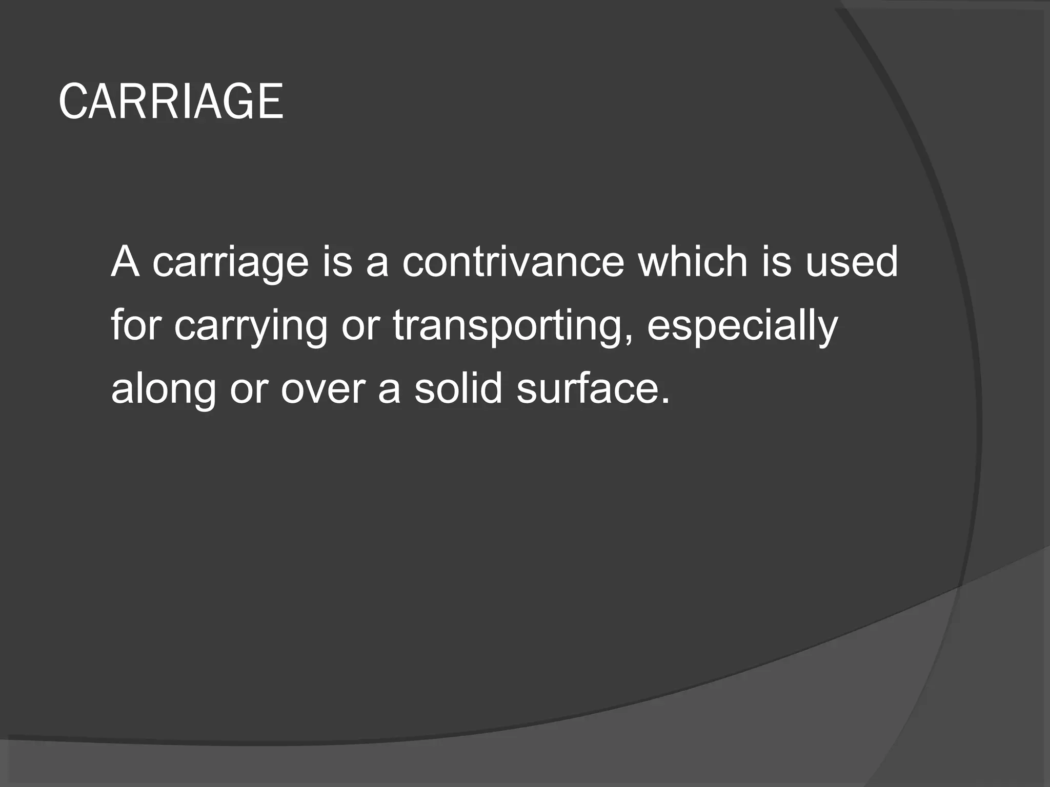 CARRIAGE 
A carriage is a contrivance which is used 
for carrying or transporting, especially 
along or over a solid surface. 
 