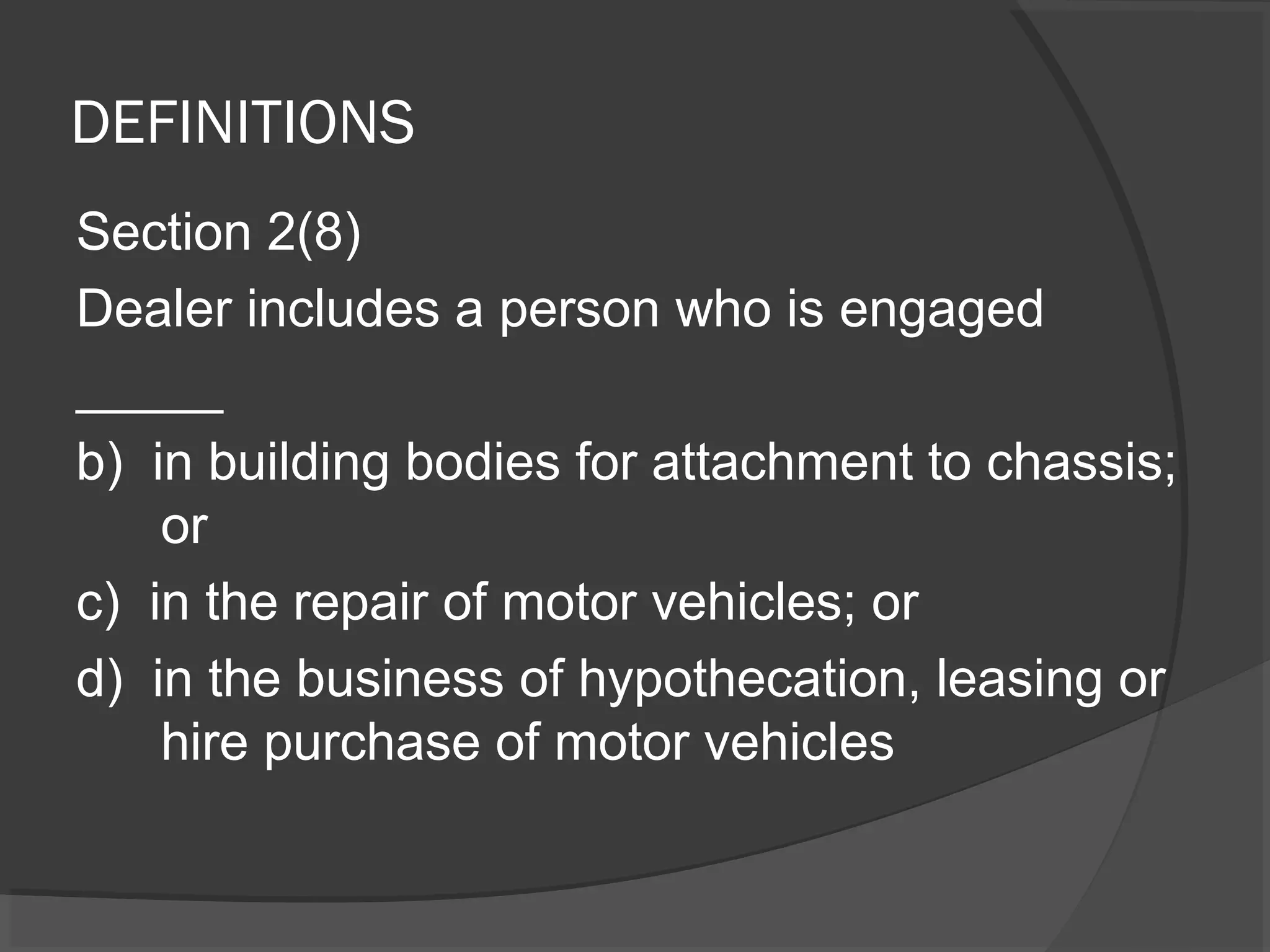 DEFINITIONS 
Section 2(8) 
Dealer includes a person who is engaged 
_____ 
b) in building bodies for attachment to chassis; 
or 
c) in the repair of motor vehicles; or 
d) in the business of hypothecation, leasing or 
hire purchase of motor vehicles 
 