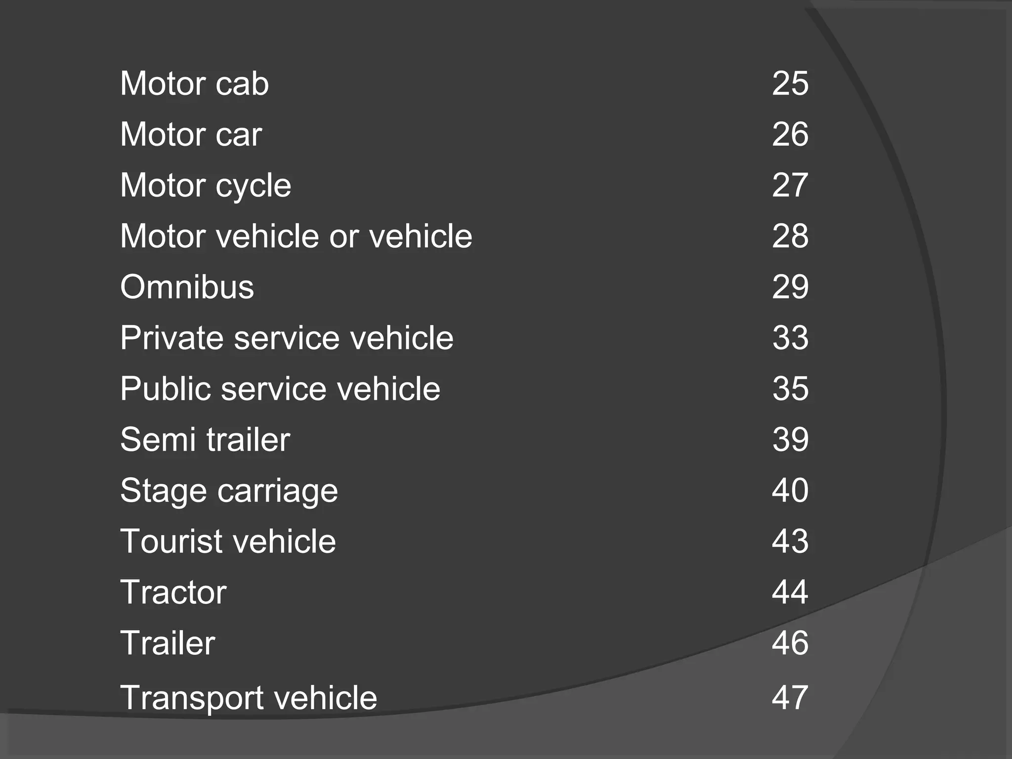 Motor cab 25 
Motor car 26 
Motor cycle 27 
Motor vehicle or vehicle 28 
Omnibus 29 
Private service vehicle 33 
Public service vehicle 35 
Semi trailer 39 
Stage carriage 40 
Tourist vehicle 43 
Tractor 44 
Trailer 46 
Transport vehicle 47 
 