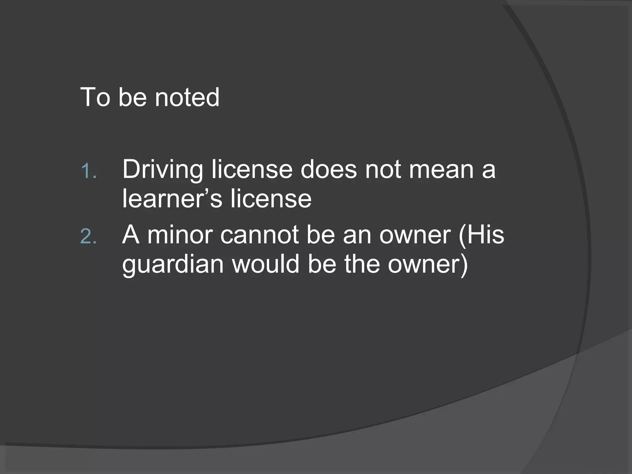 To be noted 
1. Driving license does not mean a 
learner’s license 
2. A minor cannot be an owner (His 
guardian would be the owner) 
 