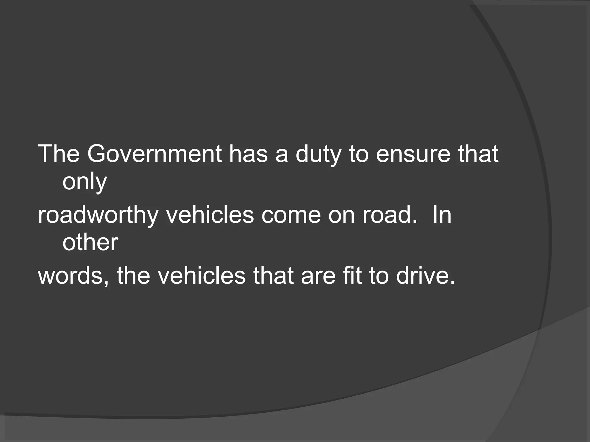 The Government has a duty to ensure that 
only 
roadworthy vehicles come on road. In 
other 
words, the vehicles that are fit to drive. 
 