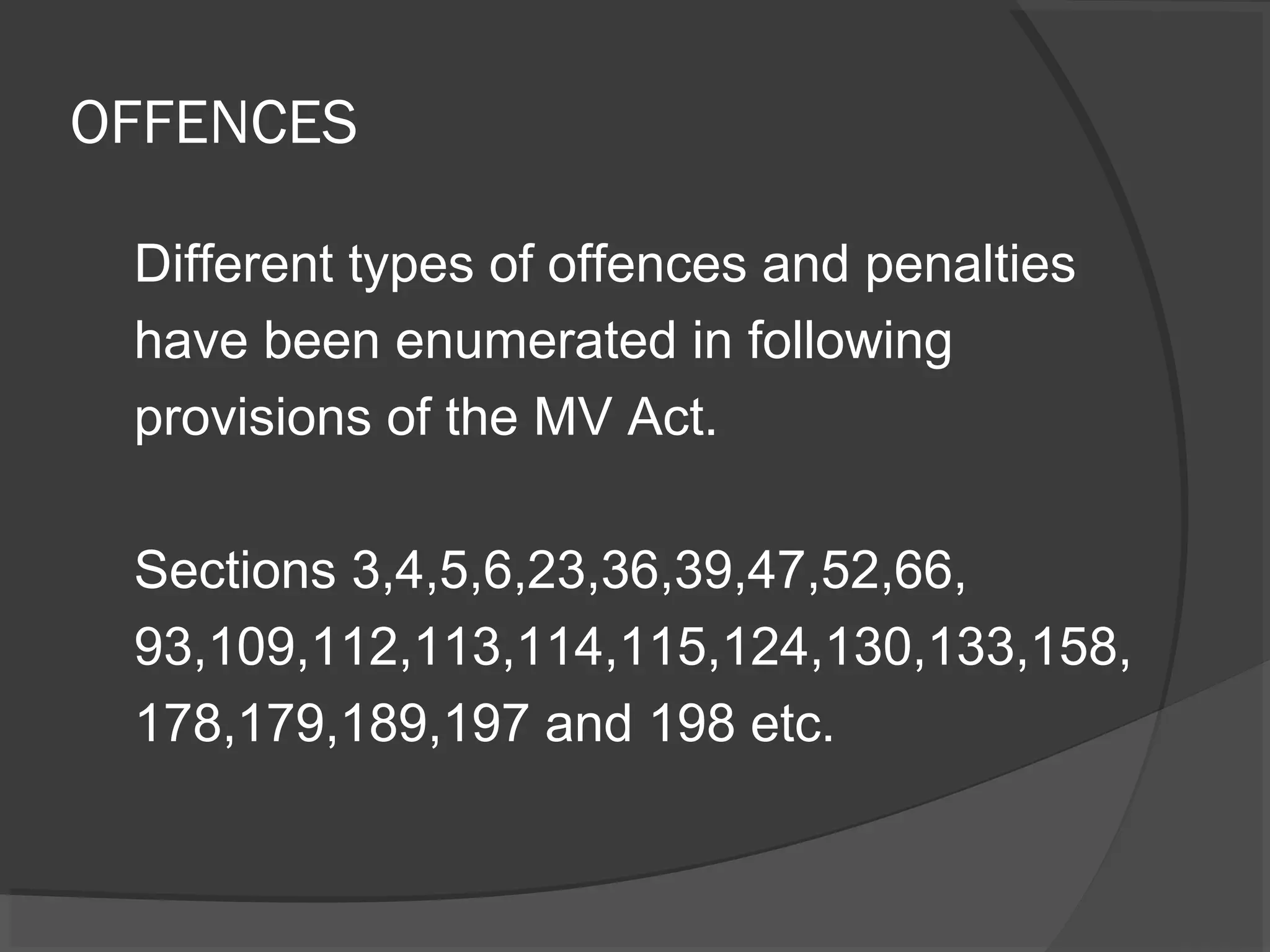 OFFENCES 
Different types of offences and penalties 
have been enumerated in following 
provisions of the MV Act. 
Sections 3,4,5,6,23,36,39,47,52,66, 
93,109,112,113,114,115,124,130,133,158, 
178,179,189,197 and 198 etc. 
 