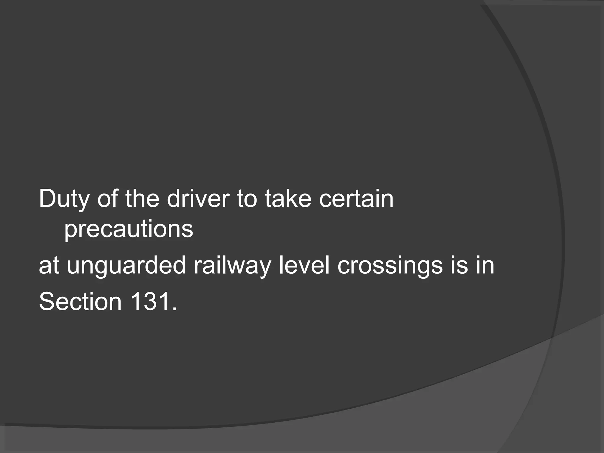 Duty of the driver to take certain 
precautions 
at unguarded railway level crossings is in 
Section 131. 
 