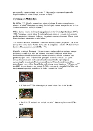 para estender a autonomia do carro para 210 km, porém o carro continua sendo
impulsionado pelo motor elétrico montado na frente.2
Motores para Motocicleta
De 1974 a 1977 Hércules produziu um número limitado de motos equipados com
motores Wankel.3
Mais tarde este motor foi usado pela Norton para produzir o modelo
Norton Commander no início de 1980.4
O RE5 Suzuki foi uma motocicleta equipada com motor Wankel produzida em 1975 e
1976. Anunciada como o futuro do motociclismo, o motor de pequeno deslocamento
produzia uma impressionante potência.5
No entanto, outros problemas e falta de peças
intercambiáveis resultou em vendas baixas.6
Van Veen da Holanda, importador e fabricante de motocicletas, projetou o OCR 1000,
motocicleta com o motor Wankel duplo rotor da companhia Comotor SA. Sua empresa
fabricou 38 destas motos, entre 1974 e 1978.
Contudo, a partir da década de 1980, os motores rotativos não tiveram tanto sucesso
equipando motocicletas. Eles não têm sido usados em corridas de motos, que é
inteiramente dominada pelos motores alternativos multi-cilindros. Nem têm sido
produzidos para venda ao público em geral para utilização nas ruas. Até agora,
motocicletas atuais com motores rotativos foram confinadas a protótipos e
demonstrações conceituais. Norton tem usado motor Wankel em vários modelos,
notavelmente com o piloto Steve Hislop onde obteve várias vitórias na F1 Norton no TT
em 1992. Norton faz agora um modelo de 588cc rotor duplo chamado NRV588 e está
em processo de projetar uma versão de 700cc chamada NRV700.7

A W Hercules 2000 é uma das poucas motocicletas com motor Wankel.

A Suzuki RE5, produziu um total de cerca de 7 000 exemplares entre 1974 e
1976.

 