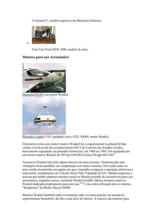 A Norton F1, modelo esportivo do fabricante britânico.

Uma Van Veen OCR 1000, modelo de série.
Motores para uso Aeronáutico
Diamond DA20 com motor Wankel.
Sikorsky Cypher UAV equipado com o UEL AR801 motor Wankel.
O primeiro avião com motor rotativo Wankel foi o experimental Lockheed Q-Star
versão civil do avião de reconhecimento QT-2 do Exército dos Estados Unidos,
basicamente equipando um planador Schweizer, em 1968 ou 1969. Era equipado por
um motor rotativo Wankel de 185 hp (138 kW) Curtiss-Wright RC2-60.8
Aeronaves Wankel tem feito algum retorno em anos recentes. Nenhuma das suas
vantagens foram perdidos em comparação com outros motores. Eles estão cada vez
mais sendo encontradas em papéis em que o tamanho compacto e operação silenciosa é
importante, notadamente em Veículo Aéreo Não Tripulado (UAV). Muitas empresas e
pessoas por hobby adaptam motores rotativos Mazda (retirado de automóveis) para uso
aeronáutico, enquanto outros, incluindo Wankel GmbH, fabrica motores rotativos
Wankel dedicada propriamente para este uso.9 10
Uma outra utilização são os motores
"Rotapower" da Moller Skycar M400.
Motores Wankel também estão se tornando cada vez mais popular em aeronaves
experimentais homebuilt, devido a uma série de fatores. A maioria são motores para
 