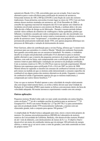 automóveis Mazda 12A e 13B, convertidos para uso em aviação. Esta é uma boa
alternativa para o custo-eficiência para certificação de motores de aeronaves,
fornecendo motores de 100 a 300 hp (220 kW) a uma fração do custo dos motores
tradicionais. Essas primeiras conversões tiveram lugar no início de 1970. Com um bom
número desses motores montados em aeronaves, até 10 de Dezembro de 2006, o
conselho de segurança nacional do transporte dos EUA tem apenas sete relatórios de
incidentes envolvendo aeronaves com motores da Mazda, e nenhum deles é de uma
falha devido a falhas de design ou de fabricação . Durante o mesmo período tinham
emitido vários milhares de relatórios de virabrequins e bielas quebrados, pistões que
falharam e incidentes causados por outros componentes que não são encontrados nos
motores Wankel. Os entusiastas do motor rotativo ironicamente se referem a motores de
pistão de aeronaves como "reciprosaurs", e recordam que seus projetos têm
permanecido praticamente inalterado desde 1930, com apenas pequenas diferenças nos
processos de fabricação e variação de deslocamento do motor.
Peter Garrison, editor de contribuição para a revista Flying, afirmou que "o motor mais
promissor para uso aeronático é o rotativo Mazda." Mazda tem realmente funcionado
bem quando convertido para uso em aeronaves homebuilt. No entanto, o verdadeiro
desafio na aviação está produzindo certificados FAA alternativos para os motores
padrão alternativo que a maioria das pequenas aeronaves da aviação geral usam. Mistral
Motores, com sede na Suíça, está comprometida com a certificação para construção de
motores rotativos para fabricação e instalação em aeronaves de produção certificada.
Com os motores rotativos G-190 e G-230-TS já voam no mercado experimental, Mistral
Motores tem esperanças para certificação FAA e JAA em 2007 ou início de 2008.
Mistral afirma ter superado os desafios de consumo de combustível inerente ao rotativo,
pelo menos na medida em que os motores estão demonstrando o consumo específico de
combustível em alguns pontos dos motores alternativos de pistão. Enquanto o consumo
de combustível ainda é ligeiramente superior do que os motores tradicionais, é
compensado por outros fatores benéficos.11 12
Uma vez que os motores Wankel operam a uma velocidade de rotação relativamente
alta com torque relativamente baixo, os aviões a hélice devem usar uma Unidade de
Redução de Velocidade (PSRU) para manter as hélices convencionais dentro da faixa de
velocidade adequada. Há muitas aeronaves experimentais voando com este arranjo.
Outras aplicações
Pequenos motores Wankel estão cada vez mais sendo encontradas em outras funções,
como em Karts,13 14
jet ski e unidades auxiliar de potência para as aeronaves.15 16
O
Graupner/O.S. 49-PI é um motor Wankel de 1,27 hp (947 W) 5 cc para aeromodelos
que está em produção desde 1970 essencialmente inalterado, e mesmo com um
silenciador grande, todo o conjunto pesa apenas 380 gramas.17 18
A simplicidade do Wankel torna-o adequado para mini, micro e micro-mini projetos de
motores. Os sistemas microeletromecânicos (MEMS) do Laboratório de motores
rotativos da Universidade da Califórnia, Berkeley, têm desenvolvidos motores Wankel
de até 1 mm de diâmetro, com deslocamentos de menos de 0,1 cc. O objetivo final é
desenvolver um motor de combustão interna que irá entregar 100 miliwatts de energia
elétrica, o motor em si vai servir como o rotor do gerador, com ímãs construído no rotor
do próprio motor.19 20
 