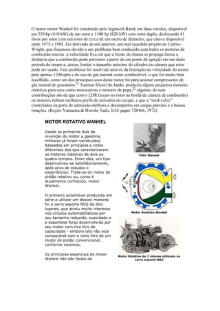 O maior motor Wankel foi construído pela Ingersoll-Rand; em duas versões, disponível
em 550 hp (410 kW) de um rotor e 1100 hp (820 kW) com rotor duplo, deslocando 41
litros por rotor com um rotor de cerca de um metro de diâmetro, que estava disponível
entre 1975 e 1985. Foi derivado de um anterior, um mal sucedido projeto da Curtiss-
Wright, que fracassou devido a um problema bem conhecido com todos os motores de
combustão interna: a velocidade fixa em que a frente de chama se propaga limita a
distância que a combustão pode percorrer a partir de um ponto de ignição em um dado
período de tempo e, assim, limitar o tamanho máximo do cilindro ou câmara que rotor
pode ser usado. Este problema foi resolvido através da limitação da velocidade do motor
para apenas 1200 rpm e do uso do gás natural como combustível, o que foi muito bem
escolhido, como um dos principais usos deste motor foi para acionar compressores de
gás natural de gasodutos.21
Yanmar Diesel do Japão, produziu alguns pequenos motores
rotativos para usos como motosserras e motores de popa,22
algumas de suas
contribuições são de que com o LDR (recuo no rotor na borda da câmera de combustão)
os motores tinham melhores perfis de emissões no escape, e que a “reed-valve”
controlados na porta de admissão melhora o desempenho em cargas parciais e a baixas
rotações. (Kojiro Yamaoka & Hiroshi Tado, SAE paper 720466, 1972)
MOTOR ROTATIVO WANKEL
Desde os primeiros dias da
invenção do motor a gasolina,
milhares já foram construídos
baseados em princípios e ciclos
diferentes dos que caracterizaram
os motores clássicos de dois ou
quatro tempos. Entre eles, um tipo
desenvolveu-se satisfatoriamente,
após anos de estudos e
experiências. Trata-se do motor de
pistão rotativo ou, como é
atualmente conhecido, motor
Wankel.
O primeiro automóvel produzido em
série a utilizar um desses motores
foi o carro esporte NSU de dois
lugares, que atraiu muito interesse
nos círculos automobilísticos por
seu tamanho reduzido, suavidade e
a espantosa força desenvolvida por
seu motor com mio litro de
capacidade - embora isto não seja
comparável com o meio litro de um
motor de pistão convencional,
conforme veremos.
Os princípios essenciais do motor
Wankel não são fáceis de
Felix Wankel
Motor Rotativo Wankel
Motor Rotativo de 2 rotores utilizado no
carro esporte NSU
 