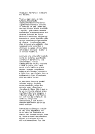 introduzida no mercado inglês em
fins de 1968.
Veremos agora como o motor
funciona. Ele consiste
essencialmente em uma câmara
cujo formato interno se aproxima
da forma de um oito. Dentro dela,
um rotor mais ou menos triangular
- o pistão - gira excentricamente
com relação ao virabrequim ou eixo
principal do motor. As formas
destes dois elementos são tais que
enquanto os cantos do pistão estão
sempre equidistantes das paredes
da câmara - e muito próximos a
elas, formando uma vedação - eles
sucessivamente aumentam e
diminuem o espaço entre os lados
convexos do triângulo - o rotor - e
as paredes da câmara.
Assim, se uma mistura for injetada
numa das câmaras, quando está
aumentando de tamanho, será
comprimida na redução
subsequente de volume, enquanto
o rotor, ou pistão, gira. Deste
modo, o ciclo clásico de quatro
tempos - injeção, compressão,
explosão e exaustão - é produzido
e, além disso, as três faces do rotor
estão em três fases diferentes do
ciclo, ao mesmo tempo.
As vantagens do motor Wankel
sobre os motores de pistão
convencional são muitas. Em
primeiro lugar, não existem
vibrações devido ao fato de que só
há um movimento rotativo, e isso
significa ainda menor desgaste e
vida mais longa. O motor Wankel
não tem nada de complicado: ao
contrário, tem poucos
componentes, é bem menor e
consome bem menos do que os
outros motores.
Entre suas desvantagens incluem-
se uma curva de potência não
muito elástica e problemas em
manter uma perfeita vedação entre
os cantos do rotor e as paredes da
câmara, o que causa algumas
dificuldades devido ao rigor das
 