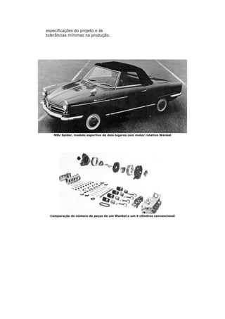 especificações do projeto e às
tolerâncias mínimas na produção.
NSU Spider, modelo esportivo de dois lugares com motor rotativo Wankel
Comparação do número de peças de um Wankel e um 4 cilindros convencional
 