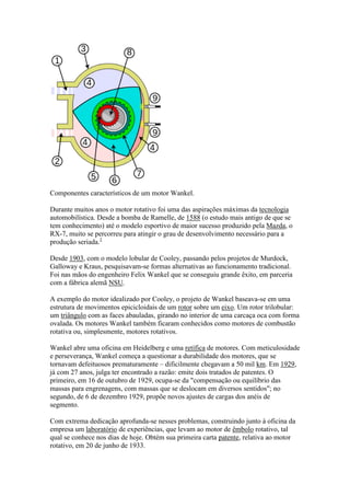 Componentes característicos de um motor Wankel.
Durante muitos anos o motor rotativo foi uma das aspirações máximas da tecnologia
automobilística. Desde a bomba de Ramelle, de 1588 (o estudo mais antigo de que se
tem conhecimento) até o modelo esportivo de maior sucesso produzido pela Mazda, o
RX-7, muito se percorreu para atingir o grau de desenvolvimento necessário para a
produção seriada.1
Desde 1903, com o modelo lobular de Cooley, passando pelos projetos de Murdock,
Galloway e Kraus, pesquisavam-se formas alternativas ao funcionamento tradicional.
Foi nas mãos do engenheiro Felix Wankel que se conseguiu grande êxito, em parceria
com a fábrica alemã NSU.
A exemplo do motor idealizado por Cooley, o projeto de Wankel baseava-se em uma
estrutura de movimentos epicicloidais de um rotor sobre um eixo. Um rotor trilobular:
um triângulo com as faces abauladas, girando no interior de uma carcaça oca com forma
ovalada. Os motores Wankel também ficaram conhecidos como motores de combustão
rotativa ou, simplesmente, motores rotativos.
Wankel abre uma oficina em Heidelberg e uma retífica de motores. Com meticulosidade
e perseverança, Wankel começa a questionar a durabilidade dos motores, que se
tornavam defeituosos prematuramente – dificilmente chegavam a 50 mil km. Em 1929,
já com 27 anos, julga ter encontrado a razão: emite dois tratados de patentes. O
primeiro, em 16 de outubro de 1929, ocupa-se da "compensação ou equilíbrio das
massas para engrenagens, com massas que se deslocam em diversos sentidos"; no
segundo, de 6 de dezembro 1929, propõe novos ajustes de cargas dos anéis de
segmento.
Com extrema dedicação aprofunda-se nesses problemas, construindo junto à oficina da
empresa um laboratório de experiências, que levam ao motor de êmbolo rotativo, tal
qual se conhece nos dias de hoje. Obtém sua primeira carta patente, relativa ao motor
rotativo, em 20 de junho de 1933.
 