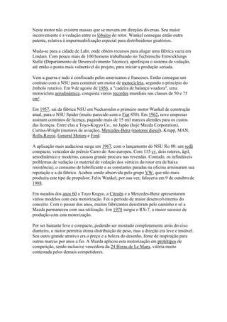 Neste motor não existem massas que se movem em direções diversas. Seu maior
inconveniente é a vedação entre os lóbulos do rotor. Wankel consegue então outra
patente, relativa à impermeabilização especial para distribuidores giratórios.
Muda-se para a cidade de Lahr, onde obtém recursos para alugar uma fábrica vazia em
Lindam. Com pouco mais de 100 homens trabalhando no Techinische Entwicklungs
Stelle (Departamento de Desenvolvimento Técnico), aperfeiçoa o sistema de vedação,
até então o ponto mais vulnerável do projeto, para iniciar a produção seriada.
Vem a guerra e tudo é confiscado pelos americanos e franceses. Então consegue um
contrato com a NSU para construir um motor de motocicleta, segundo o princípio do
êmbolo rotativo. Em 9 de agosto de 1956, a "cadeira de balanço voadora", uma
motocicleta aerodinâmica, conquista vários recordes mundiais nas classes de 50 e 75
cm³.
Em 1957, sai da fábrica NSU em Neckarsulm o primeiro motor Wankel de construção
atual, para o NSU Spider (muito parecido com o Fiat 850). Em 1962, nove empresas
assinam contratos de licença, pagando mais de 15 mil marcos alemães para os custos
das licenças. Entre elas a Toyo-Kogyo Co., no Japão (hoje Mazda Corporation),
Curtiss-Wright (motores de aviação), Mercedes-Benz (motores diesel), Krupp, MAN,
Rolls-Royce, General Motors e Ford.
A aplicação mais audaciosa surge em 1967, com o lançamento do NSU Ro 80: um sedã
compacto, vencedor do prêmio Carro do Ano europeu. Com 115 cv, dois rotores, ágil,
aerodinâmico e moderno, causou grande procura nas revendas. Contudo, os infindáveis
problemas de vedação (o material de vedação dos vértices do rotor era de baixa
resistência), o consumo de lubrificante e as constantes paradas na oficina arruinaram sua
reputação e a da fábrica. Acabou sendo absorvida pelo grupo VW, que não mais
produziu este tipo de propulsor. Felix Wankel, por sua vez, faleceria em 9 de outubro de
1988.
Em meados dos anos 60 a Toyo Kogyo, a Citroën e a Mercedes-Benz apresentaram
vários modelos com esta motorização. Foi o período de maior desenvolvimento do
conceito. Com o passar dos anos, muitos fabricantes desistiram pelo caminho e só a
Mazda permaneceu com sua utilização. Em 1978 surgiu o RX-7, o maior sucesso de
produção com esta motorização.
Por ser bastante leve e compacto, podendo ser montado completamente atrás do eixo
dianteiro, o motor permitia ótima distribuição de peso, mas a direção era leve e instável.
Seu outro grande atrativo era o preço e a beleza do desenho, fonte de inspiração para
outras marcas por anos a fio. A Mazda aplicou esta motorização em protótipos de
competição, sendo inclusive vencedora da 24 Horas de Le Mans, vitória muito
contestada pelos demais competidores.
 