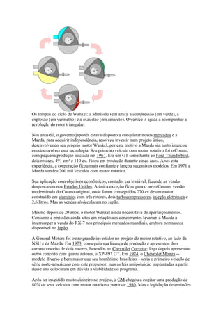Os tempos do ciclo de Wankel: a admissão (em azul), a compressão (em verde), a
explosão (em vermelho) e a exaustão (em amarelo). O vértice A ajuda a acompanhar a
revolução do rotor triangular.
Nos anos 60, o governo japonês estava disposto a conquistar novos mercados e a
Mazda, para adquirir independência, resolveu investir num projeto único,
desenvolvendo seu próprio motor Wankel, por este motivo a Mazda via tanto interesse
em desenvolver esta tecnologia. Seu primeiro veículo com motor rotativo foi o Cosmo,
com pequena produção iniciada em 1967. Era um GT semelhante ao Ford Thunderbird,
dois rotores, 491 cm³ e 110 cv. Ficou em produção durante cinco anos. Após esta
experiência, a corporação ficou mais confiante e lançou sucessivos modelos. Em 1971 a
Mazda vendeu 200 mil veículos com motor rotativo.
Sua aplicação com objetivos econômicos, contudo, era inviável, fazendo as vendas
despencarem nos Estados Unidos. A única exceção ficou para o novo Cosmo, versão
modernizada do Cosmo original, onde foram conseguidos 270 cv de um motor
construído em alumínio, com três rotores, dois turbocompressores, injeção eletrônica e
2,6 litros. Mas as vendas só decolaram no Japão.
Mesmo depois de 20 anos, o motor Wankel ainda necessitava de aperfeiçoamentos.
Consumo e emissões ainda altos em relação aos concorrentes levaram a Mazda a
interromper a venda do RX-7 nos principais mercados mundiais, embora permaneça
disponível no Japão.
A General Motors foi outro grande investidor no projeto do motor rotativo, ao lado da
NSU e da Mazda. Em 1973, conseguiu sua licença de produção e apresentou dois
carros-conceito de dois rotores, baseados no Chevrolet Corvette; logo depois apresentou
outro conceito com quatro rotores, o XP-897 GT. Em 1974, o Chevrolet Monza --
modelo diverso e bem maior que seu homônimo brasileiro—seria o primeiro veículo de
série norte-americano com este propulsor, mas as leis antipoluição implantadas a partir
desse ano colocaram em dúvida a viabilidade do programa.
Após ter investido muito dinheiro no projeto, a GM chegou a cogitar uma produção de
80% de seus veículos com motor rotativo a partir de 1980. Mas a legislação de emissões
 