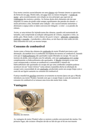 Esse motor consiste essencialmente em uma câmara cujo formato interno se aproxima
da forma de um oito. Dentro dela, um rotor mais ou menos triangular - o pistão do
motor - gira excentricamente com relação ao eixo principal, que equivale ao
virabrequim dos motores a pistões. As formas destes dois elementos são tais que
enquanto os cantos do pistão estão sempre equidistantes das paredes da câmara - e
muito próximos a elas, formando uma vedação - eles sucessivamente aumentam e
diminuem o espaço entre os lados convexos do triângulo - o rotor - e as paredes da
câmara.
Assim, se uma mistura for injetada numa das câmaras, quando está aumentando de
tamanho, será comprimida na redução subsequente de volume, enquanto o rotor, ou
pistão, gira. Deste modo, o ciclo clássico de quatro tempos - admissão, compressão,
explosão e exaustão - é produzido e, além disso, as três faces do rotor estão em três
fases diferentes do ciclo, ao mesmo tempo.
Consumo de combustível
Assim como a forma das câmaras de combustão do motor Wankel previnem a pré-
detonação, ela também leva à combustão incompleta da mistura ar-combustível, fazendo
com que os hidrocarbonetos não queimados sejam liberados no escape. No caso de
motores de pistão, uma solução cara foi adotada, a de usar catalisadores para oxidar
completamente os hidrocarbonetos não queimados. A Mazda conseguiu evitar esse
custo enriquecendo a mistura ar-combustível e aumentando o número de
hidrocarbonetos não queimados no escape até que uma combustão completa pudesse
acontecer em um "reator térmico" (uma câmara expandida aberta na tubulação de
escape) sem a necessidade de um catalisador, produzindo assim um escape limpo com o
custo de um ligeiro aumento no consumo de combustível.
O preço mundial da gasolina aumentou severamente na mesma época em que a Mazda
introduziu seu motor Wankel, fazendo com que o escape limpo à custa do aumento de
consumo de combustível se tornasse uma troca não muito bem vinda.
Vantagens
Detalhes do interior.
As vantagens do motor Wankel sobre os motores a pistão convencional são muitas. Em
primeiro lugar, não existem vibrações devido ao fato de que só há um movimento
 