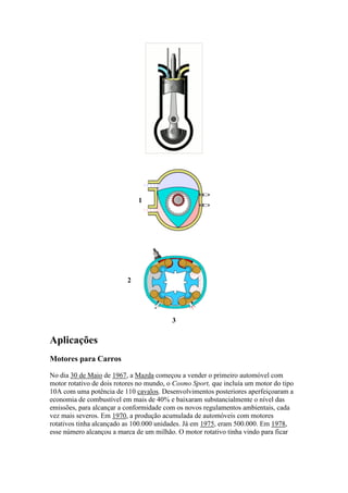 1
2
3
Aplicações
Motores para Carros
No dia 30 de Maio de 1967, a Mazda começou a vender o primeiro automóvel com
motor rotativo de dois rotores no mundo, o Cosmo Sport, que incluía um motor do tipo
10A com uma potência de 110 cavalos. Desenvolvimentos posteriores aperfeiçoaram a
economia de combustível em mais de 40% e baixaram substancialmente o nível das
emissões, para alcançar a conformidade com os novos regulamentos ambientais, cada
vez mais severos. Em 1970, a produção acumulada de automóveis com motores
rotativos tinha alcançado as 100.000 unidades. Já em 1975, eram 500.000. Em 1978,
esse número alcançou a marca de um milhão. O motor rotativo tinha vindo para ficar
 