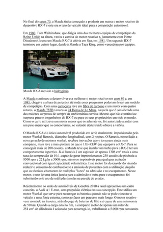 No final dos anos 70, a Mazda tinha começado a produzir em massa o motor rotativo do
desportivo RX-7 e este era o tipo de veículo ideal para a competição automóvel.
Em 1980, Tom Walkinshaw, que dirigia uma das melhores equipas de competição do
Reino Unido na altura, vestiu a camisa do motor rotativo e, juntamente com Pierre
Dieudonné, levou um Mazda RX-7 à vitória em Spa, em 1981. Um segundo RX-7
terminou em quinto lugar, dando à Mazda a Taça King, como vencedora por equipes.
Mazda RX-8 movido a hidrogênio.
A Mazda continuou a desenvolver e a melhorar o motor rotativo nos anos 80 e, em
1991, chegava a altura de perceber até onde esses progressos poderiam levar um modelo
de competição. Com uma carroçaria leve em fibra de carbono e um motor com quatro
rotores, o Mazda 787B venceu as 24 Horas de Le Mans, naquela que é considerada uma
das maiores surpresas de sempre da emblemática corrida. Mesmo que não constituísse
surpresa para os engenheiros do RX-7 ou para os seus proprietários em todo o mundo.
Como o carro utilizava um motor menor que os adversários, foi autorizado a andar com
um peso menor que os concorrentes, se valendo deste trunfo obteve a vitória.
O Mazda RX-8 é o único automóvel produzido em série atualmente, impulsionado pelo
motor Wankel Renesis, dianteiro, longitudinal, com 2 rotores. O Renesis, nome dado a
nova geração de motores wankel, recebeu inovações que o tornaram ainda mais
compacto, mais leve e mais potente do que o 13B-REW que equipava o RX-7. Para se
conseguir mais de 200 cavalos, a Mazda teve que instalar um turbo para o RX-7 ter um
comportamento esportivo. Já o Renesis é um aspirado de apenas 1308 cm³ totais a uma
taxa de compressão de 10:1, capaz de gerar impressionantes 238 cavalos de potência a
8500 rpm e 22 kgfm a 5000 rpm, números impossíveis para qualquer aspirado
convencional com igual capacidade volumétrica. Esse motor foi desenvolvido visando
reduzir o consumo de combustível e a emissão de poluentes com a utilização daquilo
que os técnicos chamaram de múltiplas "luzes" na admissão e no escapamento. Nesse
motor, o uso de uma única janela para a admissão e outra para o escapamento foi
substituído pelo uso de múltiplas janelas na parede do estator.
Recentemente no salão de automóveis de Genebra 2010 a Audi apresentou um carro
conceito, o Audi A1 E-tron, com propulsão elétrica em sua concepção. Este utiliza um
motor Wankel que serve para recarregar as baterias quando não se pode conectar o
veículo a uma fonte externa, como ao fazer um percurso mais longo. O motor rotativo
vem montado na traseira, atrás do jogo de baterias de lítio e é capaz de uma autonomia
de 50 km. Quando a carga está no fim, o compacto motor de apenas um rotor de
254 cm³ de cilindrada é acionado para recarregá-lo, trabalhando a 5.000 rpm constantes
 