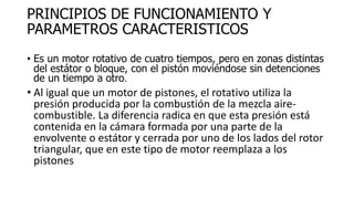 PRINCIPIOS DE FUNCIONAMIENTO Y
PARAMETROS CARACTERISTICOS
• Es un motor rotativo de cuatro tiempos, pero en zonas distintas
del estátor o bloque, con el pistón moviéndose sin detenciones
de un tiempo a otro.
• Al igual que un motor de pistones, el rotativo utiliza la
presión producida por la combustión de la mezcla aire-
combustible. La diferencia radica en que esta presión está
contenida en la cámara formada por una parte de la
envolvente o estátor y cerrada por uno de los lados del rotor
triangular, que en este tipo de motor reemplaza a los
pistones
 