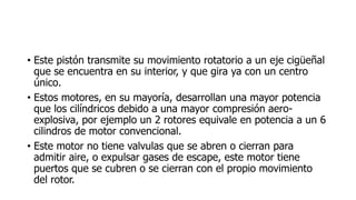 • Este pistón transmite su movimiento rotatorio a un eje cigüeñal
que se encuentra en su interior, y que gira ya con un centro
único.
• Estos motores, en su mayoría, desarrollan una mayor potencia
que los cilíndricos debido a una mayor compresión aero-
explosiva, por ejemplo un 2 rotores equivale en potencia a un 6
cilindros de motor convencional.
• Este motor no tiene valvulas que se abren o cierran para
admitir aire, o expulsar gases de escape, este motor tiene
puertos que se cubren o se cierran con el propio movimiento
del rotor.
 