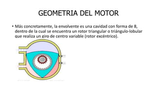 GEOMETRIA DEL MOTOR
• Más concretamente, la envolvente es una cavidad con forma de 8,
dentro de la cual se encuentra un rotor triangular o triángulo-lobular
que realiza un giro de centro variable (rotor excéntrico).
 