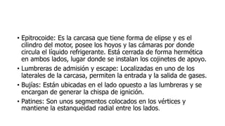 • Epitrocoide: Es la carcasa que tiene forma de elipse y es el
cilindro del motor, posee los hoyos y las cámaras por donde
circula el líquido refrigerante. Está cerrada de forma hermética
en ambos lados, lugar donde se instalan los cojinetes de apoyo.
• Lumbreras de admisión y escape: Localizadas en uno de los
laterales de la carcasa, permiten la entrada y la salida de gases.
• Bujías: Están ubicadas en el lado opuesto a las lumbreras y se
encargan de generar la chispa de ignición.
• Patines: Son unos segmentos colocados en los vértices y
mantiene la estanqueidad radial entre los lados.
 