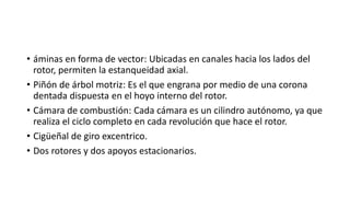 • áminas en forma de vector: Ubicadas en canales hacia los lados del
rotor, permiten la estanqueidad axial.
• Piñón de árbol motriz: Es el que engrana por medio de una corona
dentada dispuesta en el hoyo interno del rotor.
• Cámara de combustión: Cada cámara es un cilindro autónomo, ya que
realiza el ciclo completo en cada revolución que hace el rotor.
• Cigüeñal de giro excentrico.
• Dos rotores y dos apoyos estacionarios.
 