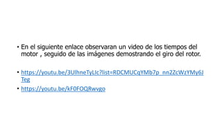 • En el siguiente enlace observaran un video de los tiempos del
motor , seguido de las imágenes demostrando el giro del rotor.
• https://youtu.be/3UlhneTyLIc?list=RDCMUCqYMb7p_nn2ZcWzYMy6J
Teg
• https://youtu.be/kF0FOQRwvgo
 
