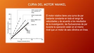 CURVA DEL MOTOR WANKEL
El motor rotativo tiene una curva de par
bastante constante en todo el rango de
velocidades y de acuerdo a los resultados
de la investigación, las fluctuaciones de par
durante la operación están en el mismo
nivel que un motor de seis cilindros en línea.
 