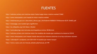 FUENTES
http://noticias.coches.com/noticias-motor/hasta-luego-motor-rotativo-wankel/53462
http://www.motorpasion.com/mazda/el-motor-rotativo-wankel
http://mestreacasa.gva.es/c/document_library/get_file?folderId=500002517593&name=DLFE-354652.pdf
http://motorgiga.com/wankel/gmx-tag750.htm
http://es.wikipedia.org/wiki/Motor_Wankel
http://centrodeartigo.com/articulos-enciclopedicos/article_90108.html
http://noticias.coches.com/noticias-motor/los-modelos-de-mazda-que-cambiaron-la-industria/22218
http://www.motorpasion.com/mazda/mazda-descarta-los-motores-rotativos-si-no-hay-suficiente-volumen
https://albrodpulf1.wordpress.com/2014/04/14/analisis-par-motor-torque/
http://www.e-auto.com.mx/manual_detalle.php?manual_id=199
 